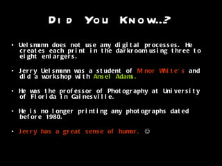 Did You Know…? •  Uelsmann does not use any digital processes. He creates each print in the darkroom using three to eight enlargers.  •  Jerry Uelsmann was a student of  Minor White's  and did a workshop with  Ansel Adams. •  He was the professor of Photography at University of Florida in Gainesville. •  He is no longer printing any photographs dated before 1980. •  Jerry has a great sense of humor.    