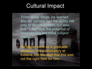 Cultural Impact From Minor White, he learned that his camera had the ability not only to record images, but also that "it did have the potential of transcending the initial subject matter.” He began work as a graduate assistant in the laboratory at Indiana, but decided that this was not the right field for him. 