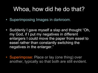 Whoa, how did he do that? Superimposing Images in darkroom. Suddenly I gave myself a slap and thought “Oh, my God, if I put my negatives in different enlargers I could move the paper from easel to easel rather than constantly switching the negatives in the enlarger.” Superimpose:  Place or lay (one thing) over another, typically so that both are still evident. 