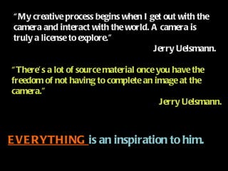 “ My creative process begins when I get out with the camera and interact with the world. A camera is truly a license to explore.” Jerry Uelsmann. “ There’s a lot of source material once you have the freedom of not having to complete an image at the camera.” Jerry Uelsmann. EVERYTHING  is an inspiration to him. 