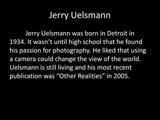 Jerry Uelsmann
Jerry Uelsmann was born in Detroit in
1934. It wasn’t until high school that he found
his passion for photography. He liked that using
a camera could change the view of the world.
Uelsmann is still living and his most recent
publication was “Other Realities” in 2005.

 