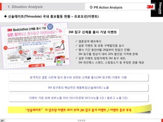 1. Situation Analysis

 PR Action Analysis

 신슐레이트(Thinsulate) 국내 홍보활동 현황 – 프로모션(이벤트)

3M 침구 신제품 출시 기념 이벤트
 결혼검색 웨프에서
 설문 이벤트 및 공동 구매할인을 실시
 행사 기간 동안(4월 28일부터 한달간 진행)

3M 침구를 정상가 대비 20% 할인된 가격에 판매
 설문 이벤트 당첨자에게 3M 침구 세트,
3M 파인룩스 스탠드, 스팀청소기 등 푸짐한 경품 제공

본격적인 결혼 시즌에 앞서 혼수와 관련된 신제품 출시(3M 침구류) 이벤트 시행
3M 침구류의 핵심적인 제품특징(신슐레이트) 노출
이벤트 거점 외에 외부노출 미비 (아시아경제 SA기사노출 1건 / 블로그 노출 2건)

“신슐레이트” 가 강조된 이벤트 라기 보다 3M 침구 출시 이벤트 / 이벤트 홍보 부족
14

E.D.G.E

 
