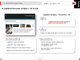  Main – 공식 블로그 구축

3. 2010 PR Action Plan
 신슐레이트(Thinsulate) 공식블로그 구축 및 운영

“신슐레이트”공식블로그 “Thinsulatism” 구축
개설목적

“신슐레이트”에 대한 지속적인 정보제공 및
공중과의 커뮤니케이션을 위한 공간

개설위치
기업블로그에 적합한 설치형 블로그 (티스토리 또는 텍스트큐브)

주요 카테고리 및 콘텐츠

블로그 커뮤니케이션

- “신슐레이트” 기술에 대한 상세정보

- 연계 마이크로 블로그(트위터) 운영(관계구축)

- “신슐레이트” 기술이 적용된 제픔소개

- 다음 뷰, 올블로그 등 메타사이트
적극 활용(콘텐츠 확산)

- 공중과의 접촉을 높이기 위한 프로모션 카테고리
- 캠페인(3단계 전략 Memory에 소개)과 연계 된 카테고리

37

- 일반 블로거와의 지속적인 커뮤니케이션
(댓글 / 트랙백 등)

E.D.G.E

 