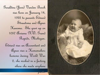 Geraldine (Jerri) Vanden Bosch was born on January 14, 1922 to parents Edward Straatsma and Agnes Hansma.  She grew up on 1057 Arriana NW; Grand Rapids, Michigan. Edward was an Accountant and Agnes was a Homemaker; however during World War 2, she worked in a factory where she made airplane parts . 