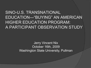 SINO-U.S. TRANSNATIONAL EDUCATION—“BUYING” AN AMERICAN HIGHER EDUCATION PROGRAM: A PARTICIPANT OBSERVATION STUDY Jerry Vincent Nix October 16th, 2009 Washington State University, Pullman 