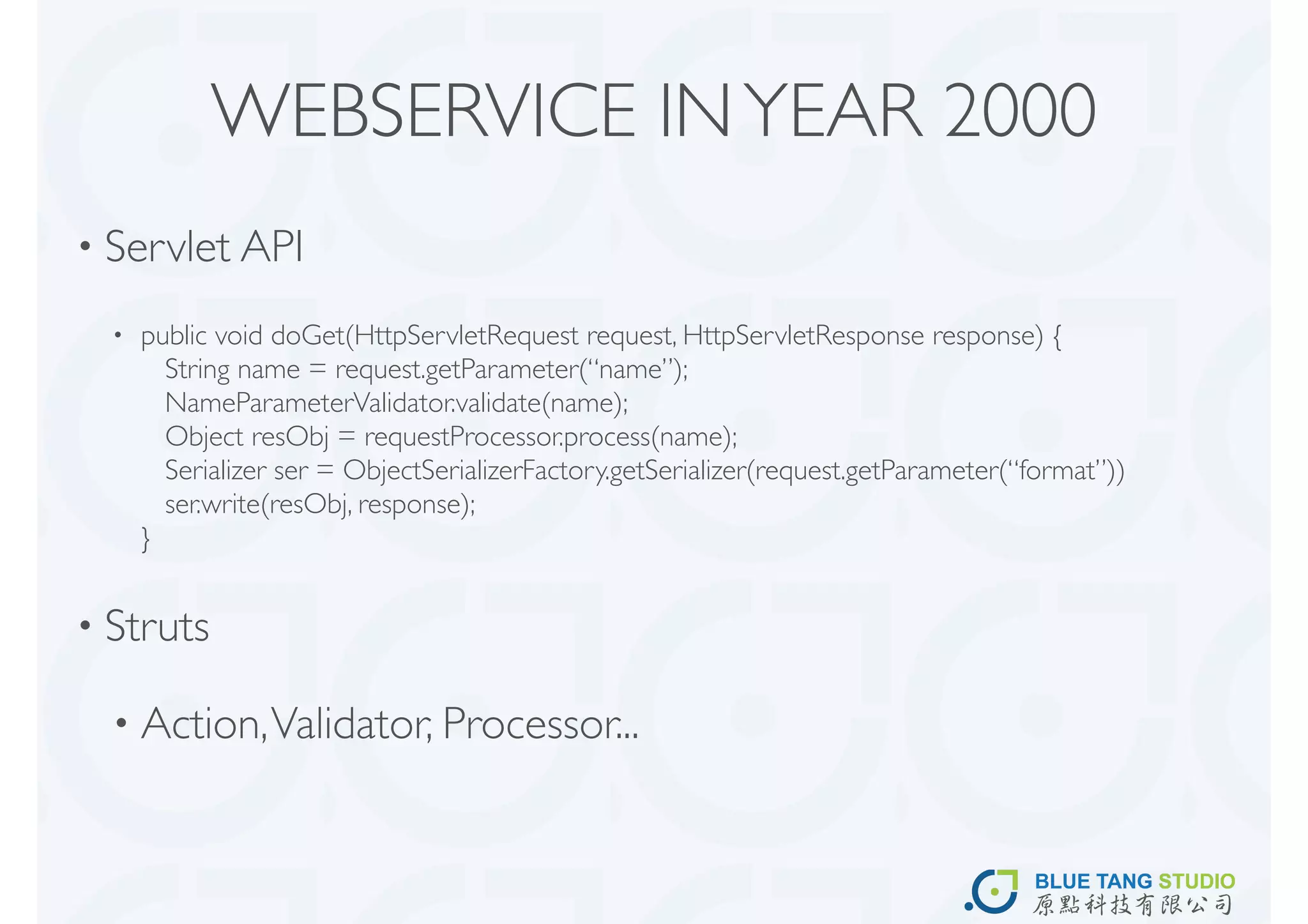 WEBSERVICE IN YEAR 2000
• Servlet API

  •   public void doGet(HttpServletRequest request, HttpServletResponse response) {
        String name = request.getParameter(“name”);
        NameParameterValidator.validate(name);
        Object resObj = requestProcessor.process(name);
        Serializer ser = ObjectSerializerFactory.getSerializer(request.getParameter(“format”))
        ser.write(resObj, response);
      }


• Struts

  • Action, Validator, Processor...
 