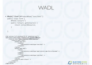WADL
•   @Path("/form")@ProduceMime("text/html")
    public class Form {
        @Path("colours")
        public Colours getColours() {
            return coloursResource;
        }

    }


<?xml version="1.0" encoding="UTF-8" standalone="yes"?>
<application xmlns="http://research.sun.com/wadl/2006/10">
	    <resources base="http://localhost:9998/resources/">
	    	    <resource path="/form">
	    	    	    <method name="GET">
	    	    	    	    <response>
	    	    	    	    	    <representation mediaType="text/html" />
	    	    	    	    </response>
	    	    	    </method>
	    	    	    <method name="POST">
	    	    	    	    <request>
	    	    	    	    	    <representation mediaType="application/x-www-form-urlencoded" />
	    	    	    	    </request>
	    	    	    	    <response>
	    	    	    	    	    <representation mediaType="text/html" />
	    	    	    	    </response>
	    	    	    </method>
	    	    	    <resource path="colours" />
	    	    </resource>
	    </resources>
</application>
 