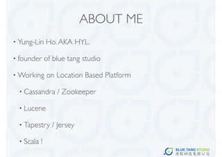 ABOUT ME
• Yung-Lin     Ho. AKA HYL.

• founder      of blue tang studio

• Working      on Location Based Platform

 • Cassandra       / Zookeeper

 • Lucene

 • Tapestry      / Jersey

 • Scala   !
 