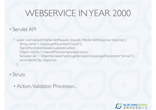 WEBSERVICE IN YEAR 2000
• Servlet API

  •   public void doGet(HttpServletRequest request, HttpServletResponse response) {
        String name = request.getParameter(“name”);
        NameParameterValidator.validate(name);
        Object resObj = requestProcessor.process(name);
        Serializer ser = ObjectSerializerFactory.getSerializer(request.getParameter(“format”))
        ser.write(resObj, response);
      }


• Struts

  • Action, Validator, Processor...
 