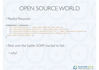 OPEN SOURCE WORLD
• Restful   Requests
urlpatterns = patterns('',
    (r'^articles/2003/$', 'news.views.special_case_2003'),
    (r'^articles/(?P<year>d{4})/$', 'news.views.year_archive'),
    (r'^articles/(?P<year>d{4})/(?P<month>d{2})/$', 'news.views.month_archive'),
    (r'^articles/(?P<year>d{4})/(?P<month>d{2})/(?P<day>d+)/$',
'news.views.article_detail'),
)




• Rest   won the battle. SOAP started to fad.

  • why?
 