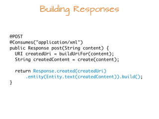 Building Responses
@POST	
@Consumes("application/xml")	
public Response post(String content) {	
  URI createdUri = buildUriFor(content);	
  String createdContent = create(content);	
  	
return Response.created(createdUri)	
.entity(Entity.text(createdContent)).build();	
}
 