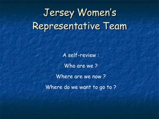 Jersey Women’s Representative Team A self-review : Who are we ? Where are we now ? Where do we want to go to ? 