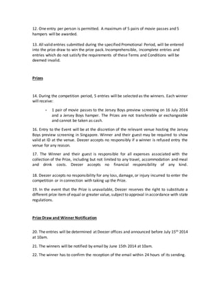 12. One entry per person is permitted. A maximum of 5 pairs of movie passes and 5
hampers will be awarded.
13. All valid entries submitted during the specified Promotional Period, will be entered
into the prize draw to win the prize pack. Incomprehensible, incomplete entries and
entries which do not satisfy the requirements of these Terms and Conditions will be
deemed invalid.
Prizes
14. During the competition period, 5 entries will be selected as the winners. Each winner
will receive:
- 1 pair of movie passes to the Jersey Boys preview screening on 16 July 2014
and a Jersey Boys hamper. The Prizes are not transferable or exchangeable
and cannot be taken as cash.
16. Entry to the Event will be at the discretion of the relevant venue hosting the Jersey
Boys preview screening in Singapore. Winner and their guest may be required to show
valid at ID at the venue. Deezer accepts no responsibly if a winner is refused entry the
venue for any reason.
17. The Winner and their guest is responsible for all expenses associated with the
collection of the Prize, including but not limited to any travel, accommodation and meal
and drink costs. Deezer accepts no financial responsibility of any kind.
18. Deezer accepts no responsibility for any loss, damage, or injury incurred to enter the
competition or in connection with taking up the Prize.
19. In the event that the Prize is unavailable, Deezer reserves the right to substitute a
different prize item of equal or greater value, subject to approval in accordance with state
regulations.
Prize Draw and Winner Notification
20. The entries will be determined at Deezer offices and announced before July 15th 2014
at 10am.
21. The winners will be notified by email by June 15th 2014 at 10am.
22. The winner has to confirm the reception of the email within 24 hours of its sending.
 