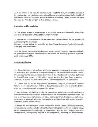 23. If the winner is not able, for any reason, to accept the Prize, or cannot be contacted
by email or does not confirm the reception of Deezer’s email mentioned in Section 22. of
the present Terms & Conditions within 24 hours of its sending, Deezer reserves the right
to award the Prize (or any part of it) to another entrant.
Promotion and Privacy Policy
24. The winner agrees to allow Deezer to use his/her name and likeness for advertising
and publicity purposes without additional remuneration.
25. Deezer will use the winner’s and each entrant’s personal details for the purpose of
administering this promotion.
Deezer’s Privacy Policy is available at: http://www.deezer.com/en/legal/personal -
datas.php for further details.
26. If the entrant has opted in, the Promoter and its business partners may usethe details
he gives in the inscription form to contact the entrant for marketing purposes by phone,
post, email and/or SMS.
Exclusion of Liability
27. If this Competition is interfered with in any way or is not capable of being conducted
as reasonably anticipated due to any reason beyond the reasonable control of Deezer,
Deezer reserves the right, in its sole discretion, to the fullest extent permitted by law (a)
to disqualify any entrant; or (b) subject to any written directions from a regulatory
authority, to modify, suspend, terminate or cancel the promotion, as appropriate.
28. Deezer does not accept responsibility for network, computer, hardware or software
failures of any kind, which may restrict or delay the sending or receipt of an entry. Entries
must not be sent in through agents or third parties.
29. Any cost associated with accessing the promotional websites and mobile applications
is the entrant’s responsibility and is dependent on the Internet service provider used. The
use of any automated software or any other mechanical or electronic means that allows
an entrant to automatically enter repeatedly is prohibited and will render all entries
submitted by that entrant invalid.
30. Except for any liability that cannot be excluded by law, Deezer (including its officers,
employees and agents)excludes allliability (including negligence), for any personal injury;
or any loss or damage (including loss of opportunity); whether direct, indirect, special or
consequential, arising in any way out of the competition, including, but not limited to,
 