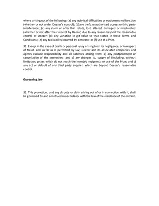 where arising out of the following: (a) any technical difficulties or equipment malfunction
(whether or not under Deezer’s control); (b) any theft, unauthorised access or third party
interference; (c) any claim or offer that is late, lost, altered, damaged or misdirected
(whether or not after their receipt by Deezer) due to any reason beyond the reasonable
control of Deezer; (d) any variation in gift value to that stated in these Terms and
Conditions; (e) any tax liability incurred by a entrant; or (f) use of a Prize.
31. Except in the case of death or personal injury arising from its negligence, or in respect
of fraud, and so far as is permitted by law, Deezer and its associated companies and
agents exclude responsibility and all liabilities arising from: a) any postponement or
cancellation of the promotion; and b) any changes to, supply of (including, without
limitation, prizes which do not reach the intended recipient), or use of the Prize; and c)
any act or default of any third party supplier, which are beyond Deezer’s reasonable
control.
Governing law
32. This promotion, and any dispute or claimarising out of or in connection with it, shall
be governed by and construed in accordance with the law of the residence of the entrant.
 