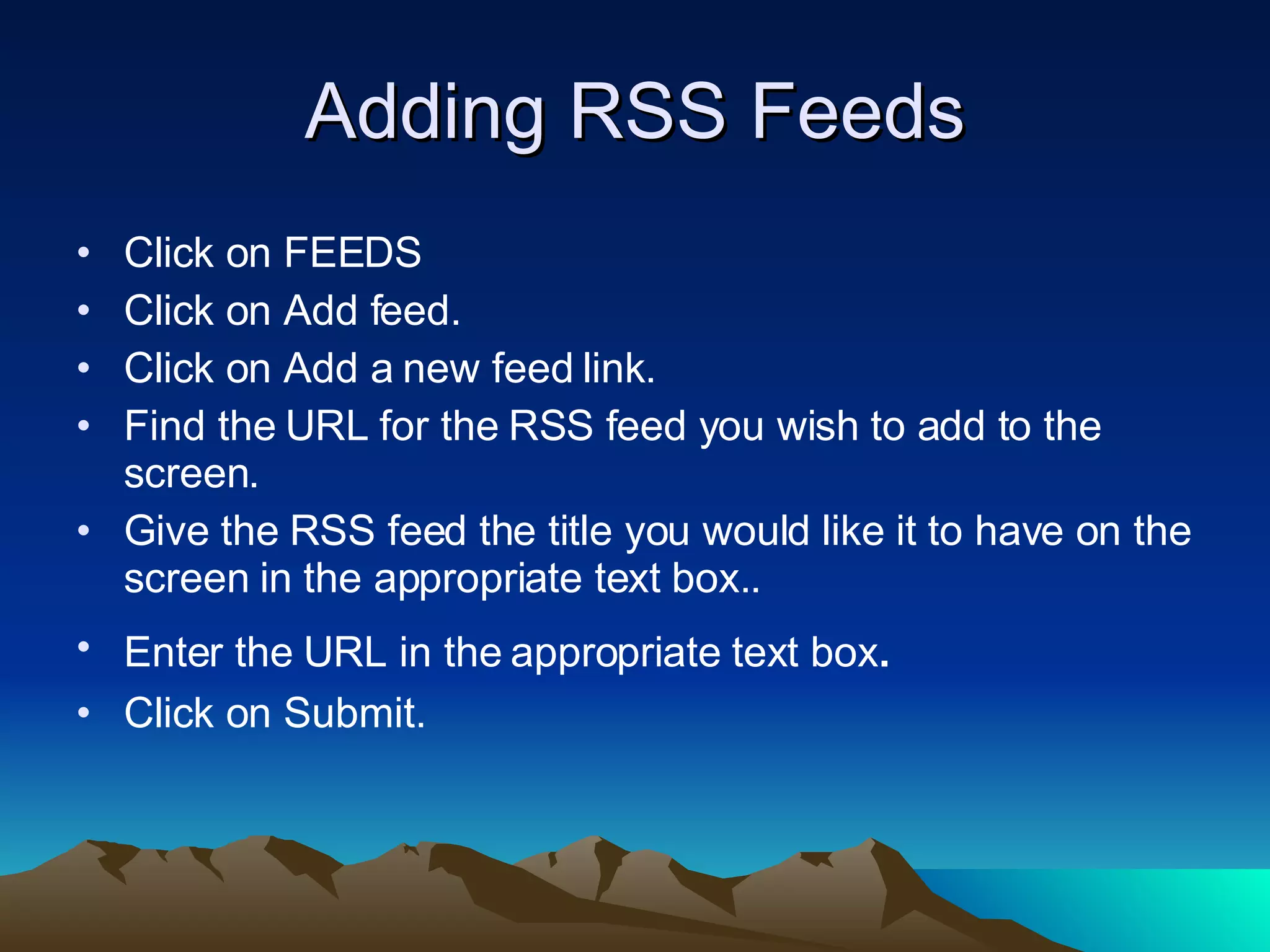 Adding RSS Feeds Click on FEEDS Click on Add feed. Click on Add a new feed link. Find the URL for the RSS feed you wish to add to the screen. Give the RSS feed the title you would like it to have on the screen in the appropriate text box.. Enter the URL in the appropriate text box . Click on Submit. 