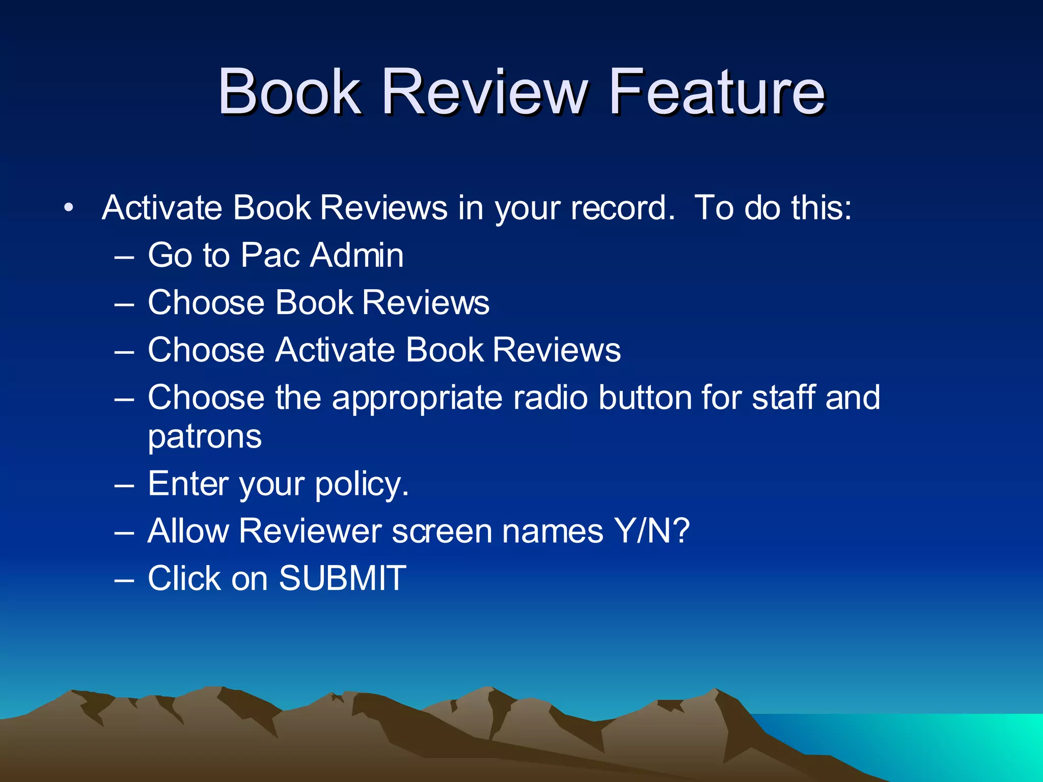 Book Review Feature Activate Book Reviews in your record.  To do this: Go to Pac Admin Choose Book Reviews Choose Activate Book Reviews Choose the appropriate radio button for staff and patrons Enter your policy. Allow Reviewer screen names Y/N? Click on SUBMIT 