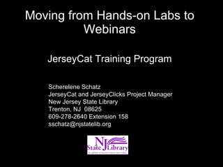 Moving from Hands-on Labs to Webinars JerseyCat Training Program Scherelene Schatz JerseyCat and JerseyClicks Project Manager New Jersey State Library Trenton, NJ  08625 609-278-2640 Extension 158 [email_address] 