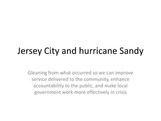 Jersey City and hurricane Sandy

  Gleaning from what occurred so we can improve
   service delivered to the community, enhance
    accountability to the public, and make local
     government work more effectively in crisis
 