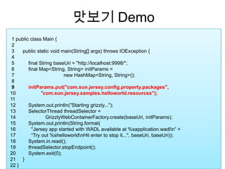 맛보기 Demo  1 public class Main {  2             3      public static void main(String[] args) throws IOException {  4                5          final String baseUri = "http://localhost:9998/";  6          final Map<String, String> initParams =   7 	                       new HashMap<String, String>();  8  9          initParams.put("com.sun.jersey.config.property.packages",  10                  "com.sun.jersey.samples.helloworld.resources"); 11  12         System.out.println("Starting grizzly..."); 13         SelectorThreadthreadSelector =  14 	          GrizzlyWebContainerFactory.create(baseUri, initParams); 15         System.out.println(String.format( 16           "Jersey app started with WADL available at %sapplication.wadl\n” +  17           “Try out %shelloworld\nHit enter to stop it...", baseUri, baseUri)); 18         System.in.read(); 19         threadSelector.stopEndpoint(); 20         System.exit(0); 21     }     22 }