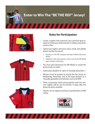 Enter to Win The “BE THE REF” Jersey!



                 INCLUDES AN
                 OFFICAL CARD
                 WALLET                  Rules for Participation

                          •	   Create	 a	 tagline	 that	 expresses	 your	 personal	 goal	 re-
                               lated	to	Continuous	Improvement	in	Safety	using	three	
                               words	or	less.
                          •	   Submit	you	tagline	with	your	name,	email,	and	cellular	
                               phone	number	by	way	of:          ,OR
VELCRO BASE                    1.	 Posting	it	in	the	NSC	Congress	and	Expo	LinkedIn	discussion	
TO REPLACE                         group.
OUR MESSAGE                    2.	 Handing	 it	 with	 your	 business	 card	 to	 one	 of	 the	 MP	 Media	
WITH YOURS                         team	members	at	the	Expo.

                          •	   You	 must	 give	 permission	 for	 MP	 Media	 to	 award	 the	
                               jersey	to	you	on	video.
                          •	   Submission	deadline	at	12pm	on	Tuesday,	November	1.
                          •	   Winners	 must	 be	 present	 to	 accept	 the	 free	 Jersey	 on	
                               Wednesday,	 November	 2nd	 at	 the	 Expo	 location	 at	 a	
                               mutually	agreeable	time	between	noon	and	4PM.
                          •	   Three	 customized	 velcro	 jersey	 patches	 with	 the	 win-
                               ner’s	 tagline	 will	 be	 sent	 to	 him/her	 14	 days	 after	 the	
                               jersey	has	been	awarded.
                          •	
                           Patches	are	to	support	existing	art	specifications	of	MP	
                           media.
                                                                        Jake, lets use the
                                                                        version similar to
                                                                        the file I will attach
                                                                        with this one. I
                                                                        would like to get
                                                                        the "messages that
                                                                        matter" in this
                      YOUR MSG HERE                                     branding
 
