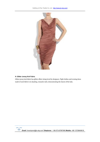 HaiNing JinTian Textile Co.,Ltd http://www.jin-sky.com/
Email: hnandycen@jin-sky.com Telephone: ＋86-573-87987880 Mobile: +86 13736849818
H. Glitter Jersey Knit Fabric
Glitter jersey knit fabric has glitter effect, being loved by designers. Tight clothes and evening dress
made of such fabric is in dazzling, romantic style, demonstrating the charm of the lady.
 