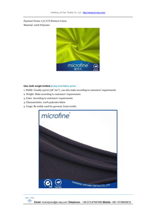 HaiNing JinTian Textile Co.,Ltd http://www.jin-sky.com/
Email: hnandycen@jin-sky.com Telephone: ＋86-573-87987880 Mobile: +86 13736849818
Payment Terms: L/C,T/T,Western Union
Material: 100% Polyester
Use cloth single knitted jersey knit fabric price
1. Width: Usually,150cm (58''-60'') , can also make according to customers' requirements
2. Weight: Make according to customers' requirements
3. Color: According to customers' requirements
4. Characteristics: 100% polyester fabric
5. Usage: Be widely used for garment, home textile.
 