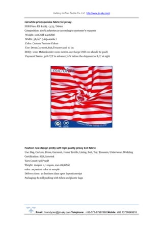 HaiNing JinTian Textile Co.,Ltd http://www.jin-sky.com/
Email: hnandycen@jin-sky.com Telephone: ＋86-573-87987880 Mobile: +86 13736849818
red white print spandex fabric for jersey
FOB Price: US $2.85 - 3.75 / Meter
Composition: 100% polyester,or according to customer's requests
Weight: 100GSM-240GSM
Width: 58/60" ( Adjustable )
Color: Custom Pantone Colors
Use: Dress,Garment,Suit,Trousers and so on
MOQ : 1000 Meters(under 1000 meters, surcharge USD 100 should be paid)
Payment Terms: 30% T/T in advance,70% before the shipment or L/C at sight
Fashion new design pretty soft high quality jersey knit fabric
Use: Bag, Curtain, Dress, Garment, Home Textile, Lining, Suit, Toy, Trousers, Underwear, Wedding
Certification: SGS, Intertek
Yarn Count: 50D*50D
Weight: 120gsm +/-10gsm, 100-280GSM
color: as panton color or sample
Delivery time: 20 business days upon deposit receipt
Packaging: In roll packing with tubes and plastic bags
 