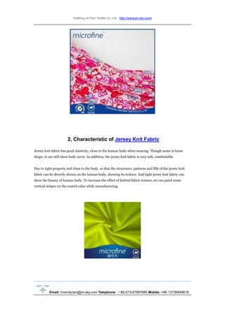 HaiNing JinTian Textile Co.,Ltd http://www.jin-sky.com/
Email: hnandycen@jin-sky.com Telephone: ＋86-573-87987880 Mobile: +86 13736849818
2, Characteristic of Jersey Knit Fabric
Jersey knit fabric has good elasticity, close to the human body when wearing. Though some in loose
shape, it can still show body curve. In addition, the jersey knit fabric is very soft, comfortable.
Due to tight property and close to the body, so that the structures, patterns and fills of the jersey knit
fabric can be directly shown on the human body, showing its texture. And tight jersey knit fabric can
show the beauty of human body. To increase the effect of knitted fabric texture, we can paint some
vertical stripes on the coated color while manufacturing.
 