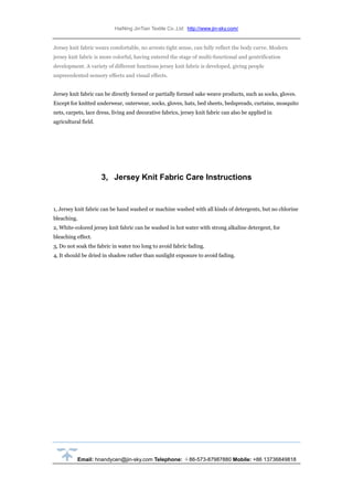 HaiNing JinTian Textile Co.,Ltd http://www.jin-sky.com/
Email: hnandycen@jin-sky.com Telephone: ＋86-573-87987880 Mobile: +86 13736849818
Jersey knit fabric wears comfortable, no arrests tight sense, can fully reflect the body curve. Modern
jersey knit fabric is more colorful, having entered the stage of multi-functional and gentrification
development. A variety of different functions jersey knit fabric is developed, giving people
unprecedented sensory effects and visual effects.
Jersey knit fabric can be directly formed or partially formed sake weave products, such as socks, gloves.
Except for knitted underwear, outerwear, socks, gloves, hats, bed sheets, bedspreads, curtains, mosquito
nets, carpets, lace dress, living and decorative fabrics, jersey knit fabric can also be applied in
agricultural field.
3, Jersey Knit Fabric Care Instructions
1, Jersey knit fabric can be hand washed or machine washed with all kinds of detergents, but no chlorine
bleaching.
2, White-colored jersey knit fabric can be washed in hot water with strong alkaline detergent, for
bleaching effect.
3, Do not soak the fabric in water too long to avoid fabric fading.
4, It should be dried in shadow rather than sunlight exposure to avoid fading.
 