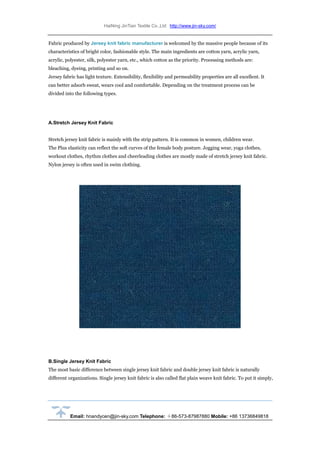 HaiNing JinTian Textile Co.,Ltd http://www.jin-sky.com/
Email: hnandycen@jin-sky.com Telephone: ＋86-573-87987880 Mobile: +86 13736849818
Fabric produced by Jersey knit fabric manufacturer is welcomed by the massive people because of its
characteristics of bright color, fashionable style. The main ingredients are cotton yarn, acrylic yarn,
acrylic, polyester, silk, polyester yarn, etc., which cotton as the priority. Processing methods are:
bleaching, dyeing, printing and so on.
Jersey fabric has light texture. Extensibility, flexibility and permeability properties are all excellent. It
can better adsorb sweat, wears cool and comfortable. Depending on the treatment process can be
divided into the following types.
A.Stretch Jersey Knit Fabric
Stretch jersey knit fabric is mainly with the strip pattern. It is common in women, children wear.
The Plus elasticity can reflect the soft curves of the female body posture. Jogging wear, yoga clothes,
workout clothes, rhythm clothes and cheerleading clothes are mostly made of stretch jersey knit fabric.
Nylon jersey is often used in swim clothing.
B.Single Jersey Knit Fabric
The most basic difference between single jersey knit fabric and double jersey knit fabric is naturally
different organizations. Single jersey knit fabric is also called flat plain weave knit fabric. To put it simply,
 