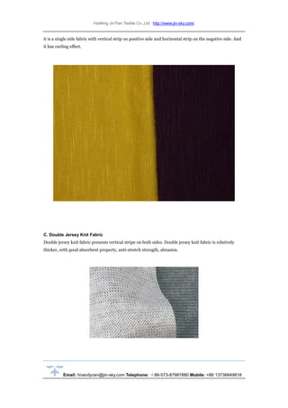HaiNing JinTian Textile Co.,Ltd http://www.jin-sky.com/
Email: hnandycen@jin-sky.com Telephone: ＋86-573-87987880 Mobile: +86 13736849818
it is a single side fabric with vertical strip on positive side and horizontal strip on the negative side. And
it has curling effect.
C. Double Jersey Knit Fabric
Double jersey knit fabric presents vertical stripe on both sides. Double jersey knit fabric is relatively
thicker, with good absorbent property, anti-stretch strength, abrasion.
 