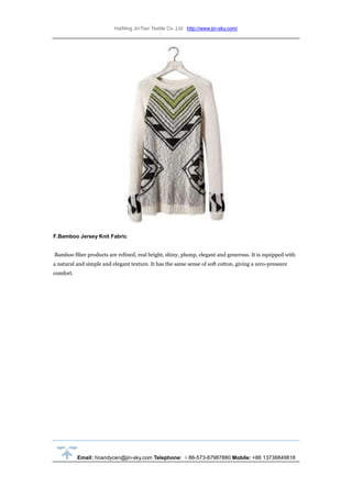 HaiNing JinTian Textile Co.,Ltd http://www.jin-sky.com/
Email: hnandycen@jin-sky.com Telephone: ＋86-573-87987880 Mobile: +86 13736849818
F.Bamboo Jersey Knit Fabric
Bamboo fiber products are refined, real bright, shiny, plump, elegant and generous. It is equipped with
a natural and simple and elegant texture. It has the same sense of soft cotton, giving a zero-pressure
comfort.
 