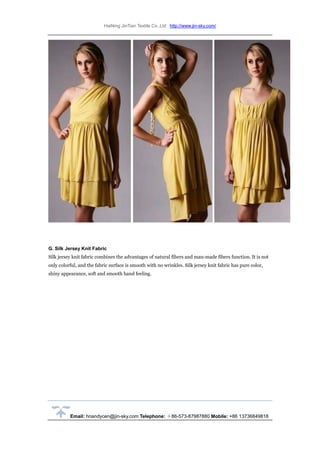 HaiNing JinTian Textile Co.,Ltd http://www.jin-sky.com/
Email: hnandycen@jin-sky.com Telephone: ＋86-573-87987880 Mobile: +86 13736849818
G. Silk Jersey Knit Fabric
Silk jersey knit fabric combines the advantages of natural fibers and man-made fibers function. It is not
only colorful, and the fabric surface is smooth with no wrinkles. Silk jersey knit fabric has pure color,
shiny appearance, soft and smooth hand feeling.
 