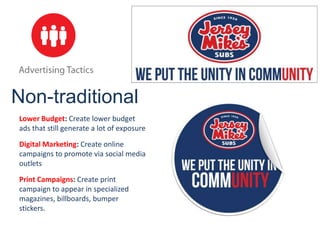 Non-traditional
Lower Budget: Create lower budget
ads that still generate a lot of exposure

Digital Marketing: Create online
campaigns to promote via social media
outlets

Print Campaigns: Create print
campaign to appear in specialized
magazines, billboards, bumper
stickers.
 