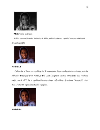 12
Modo Color indexado
Utiliza un canal de color indexado de 8 bits pudiendo obtener con ello hasta un máximo de
256 colores (28)
Modo RGB
Cada color se forma por combinación de tres canales. Cada canal se corresponde con un color
primario: Red (rojo), Green (verde), y Blue (azul). Asigna un valor de intensidad a cada color que
oscila entre 0 y 255. De la combinación surgen hasta 16,7 millones de colores. Ejemplo: El valor
R:255, G:0, B:0 representa al color rojo puro.
Modo HSB.
 