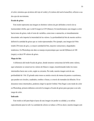 16
el color; mientras que a(valores del rojo al verde) y b (valores del azul al amarillo), refieren a sus
dos ejes de movimiento.
Escala de grises
Este modo representa una imagen en distintos valores de gris definidos a través de su
luminosidad o brillo, que va del 0 (negro) al 255 (blanco). Si transformamos una imagen a color
hacia tonos de grises, todo el resto de variables, como tono o saturación, es inmediatamente
descartada: solo importa la intensidad de los valores. La profundidad de bits de nuestro archivo
definirá la cantidad de grises que se verán representados. Por ejemplo, una imagen de 8 bits
tendrá 256 tonos de gris, y a mayor cantidad de bits, mayores variaciones y degradados
tendremos. En Photoshop este dato se maneja en porcentajes que van del 0(blanco) al 100
(negro), es decir 99 valores de grises.
Mapa de bits
A diferencia del modo Escala de grises, donde tenemos variaciones de brillo entre valores,
aquí solamente se conservan los valores de blanco o negro, transformando todos los tonos
intermedios hacia uno u otro, según su cercanía. Por ende, nuestra imagen será de una
profundidad de 1 bit. El grisado entre tonos se emula a través de tramas de puntos o semitonos,
que pueden ser círculos, cuadrados, rombos o líneas, o a través de tramados de difusión. Si no
deseamos tonos intermedios, podemos elegir la opción Umbral. Para llegar a este modo de color
en Photoshop, primero debemos convertir la imagen a Escala de grises para que pase a un solo
rango de color.
Indexado
Este modo es útil para bajar el peso de una imagen sin perder su calidad, y se utiliza
especialmente para la web. La cantidad de colores se reduce a 256 (es decir, nuestra imagen será
 