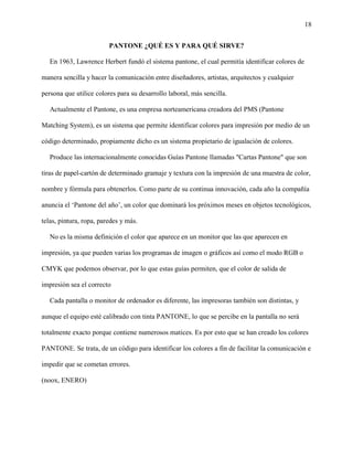 18
PANTONE ¿QUÉ ES Y PARA QUÉ SIRVE?
En 1963, Lawrence Herbert fundó el sistema pantone, el cual permitía identificar colores de
manera sencilla y hacer la comunicación entre diseñadores, artistas, arquitectos y cualquier
persona que utilice colores para su desarrollo laboral, más sencilla.
Actualmente el Pantone, es una empresa norteamericana creadora del PMS (Pantone
Matching System), es un sistema que permite identificar colores para impresión por medio de un
código determinado, propiamente dicho es un sistema propietario de igualación de colores.
Produce las internacionalmente conocidas Guías Pantone llamadas "Cartas Pantone" que son
tiras de papel-cartón de determinado gramaje y textura con la impresión de una muestra de color,
nombre y fórmula para obtenerlos. Como parte de su continua innovación, cada año la compañía
anuncia el ‘Pantone del año’, un color que dominará los próximos meses en objetos tecnológicos,
telas, pintura, ropa, paredes y más.
No es la misma definición el color que aparece en un monitor que las que aparecen en
impresión, ya que pueden varias los programas de imagen o gráficos así como el modo RGB o
CMYK que podemos observar, por lo que estas guías permiten, que el color de salida de
impresión sea el correcto
Cada pantalla o monitor de ordenador es diferente, las impresoras también son distintas, y
aunque el equipo esté calibrado con tinta PANTONE, lo que se percibe en la pantalla no será
totalmente exacto porque contiene numerosos matices. Es por esto que se han creado los colores
PANTONE. Se trata, de un código para identificar los colores a fin de facilitar la comunicación e
impedir que se cometan errores.
(noox, ENERO)
 