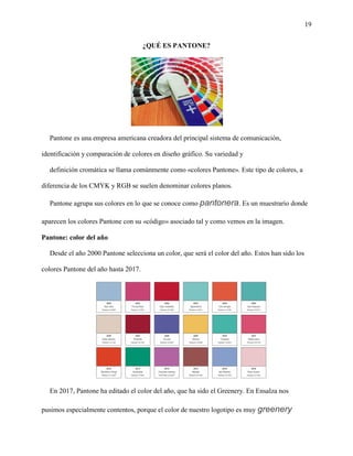 19
¿QUÉ ES PANTONE?
Pantone es una empresa americana creadora del principal sistema de comunicación,
identificación y comparación de colores en diseño gráfico. Su variedad y
definición cromática se llama comúnmente como «colores Pantone». Este tipo de colores, a
diferencia de los CMYK y RGB se suelen denominar colores planos.
Pantone agrupa sus colores en lo que se conoce como pantonera. Es un muestrario donde
aparecen los colores Pantone con su «código» asociado tal y como vemos en la imagen.
Pantone: color del año
Desde el año 2000 Pantone selecciona un color, que será el color del año. Estos han sido los
colores Pantone del año hasta 2017.
En 2017, Pantone ha editado el color del año, que ha sido el Greenery. En Ensalza nos
pusimos especialmente contentos, porque el color de nuestro logotipo es muy greenery �
 