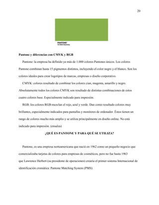 20
Pantone y diferencias con CMYK y RGB
Pantone: la empresa ha definido ya más de 1.000 colores Pantones únicos. Los colores
Pantone combinan hasta 15 pigmentos distintos, incluyendo el color negro y el blanco. Son los
colores ideales para crear logotipos de marcas, empresas o diseño corporativo.
CMYK: colores resultado de combinar los colores cian, magenta, amarillo y negro.
Absolutamente todos los colores CMYK son resultado de distintas combinaciones de estos
cuatro colores base. Especialmente indicado para impresión.
RGB: los colores RGB mezclan el rojo, azul y verde. Dan como resultado colores muy
brillantes, especialmente indicados para pantallas y monitores de ordenador. Éstos tienen un
rango de colores mucho más amplio y se utiliza principalmente en diseño online. No está
indicado para impresión. (ensalza)
¿QUÉ ES PANTONE Y PARA QUÉ SE UTILIZA?
Pantone, es una empresa norteamericana que nació en 1962 como un pequeño negocio que
comercializaba tarjetas de colores para empresas de cosméticos, pero no fue hasta 1963
que Lawrence Herbert (su presidente de operaciones) crearía el primer sistema Internacional de
identificación cromática: Pantone Matching System (PMS).
 