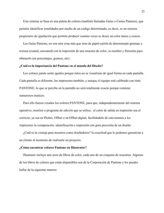 21
Este sistema se basa en una paleta de colores (también llamadas Guías o Cartas Pantone), que
permite identificar tonalidades por medio de un código determinado, es decir, es un sistema
propietario de igualación que permite producir cuantas veces se desee un color único y exacto.
Las Guías Pantone, no son otra cosa más que tiras de papel-cartón de determinado gramaje y
textura (coated, uncoated) con la impresión de una muestra de color, su nombre y fórmulas para
obtenerlo (en porcentajes, gramos, etc).
¿Cuál es la importancia del Pantone en el mundo del Diseño?
Los colores jamás serán iguales porque éstos no se visualizan de igual forma en cada pantalla.
Cada pantalla es diferente, las impresoras también, y aunque el equipo esté calibrado con tinta
PANTONE, lo que se percibe en la pantalla no será totalmente exacto porque contiene
numerosos matices.
Para ello fueron creados los colores PANTONE, para que, independientemente del sistema
operativo, monitor o programa de edición que se utilice, el color de salida en impresión sea el
correcto, ya sea en Plotter, Offset o en Offset digital, facilitándole de esta manera a los
impresores la comparación, identificación e impresión con gran precisión de un diseño.
¿Cuál es la ventaja para nosotros como diseñadores? la exactitud que le podemos garantizar a
un cliente al momento de realizarle un proyecto.
¿Cómo encontrar colores Pantone en Illustrator?
Illustrator incluye una serie de libros de color, cada uno de un conjunto de muestras. Algunos
de los libros de colores que están disponibles son de la Corporación de Pantone y los puedes
hallar de la siguiente manera:
 