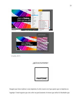 23
(Castillo, 2017)
¿QUÉ ES PANTONE?
Imagine que tiene explicar a una imprenta el color exacto en el que quiere que se imprima su
logotipo. Usted requiere que este color sea precisamente el mismo que utilizó el diseñador que
 