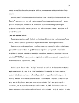 25
medio de un código determinado, en otras palabras, es un sistema propietario de igualación de
colores.
Pantone produce las internacionalmente conocidas Guías Pantone (o también llamadas, Cartas
Pantone”, que no son otra cosa más que tiras de papel-cartón de determinado gramaje y textura
(coated, uncoated) con la impresión de una muestra de color, su nombre y formulas para
obtenerlo (en porcentajes, gramos, etc), pero, ¿por qué son tan mencionadas y socorridas en el
mundo del diseño?
¿Por qué debemos usarlo?
Para empezar, partamos de la siguiente problemática: ¿Cómo explicar a la imprenta de forma
exacta y precisa qué color queremos que impriman en nuestros artículos promocionales?
Evidentemente, podemos enviar por e-mail una imagen, pero nunca los colores serán iguales
porque éstos no se visualizan de igual forma en cada pantalla. Cada pantalla o monitor de
ordenador es diferente, las impresoras también son distintas, y aunque el equipo esté calibrado
con tinta PANTONE, lo que se percibe en la pantalla no será totalmente exacto porque contiene
numerosos matices. (dpublicitario, 2009)
Pantone revela el color del año 2020 que marcará la tendencia en diseño de interiores Daniela
Cevallos Redactora (I) Cada año la empresa estadounidense Pantone presenta el color que
marcará la tendencia en el mundo de la moda, en todo lo correspondiente a la imagen y a lo
visual y, por ende, en el ámbito del diseño interior y la decoración. Luego del Living Coral, un
color que fue descrito por la empresa como un tono animado, vital y que aporta energía y
dinamismo, este 2020 estará marcado por el ‘Classic Blue 19-4052’. Se trata de un color azul
oscuro que evoca a un tranquilo anochecer. Pantone hizo el anuncio a través de sus redes sociales
 