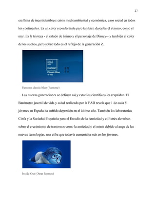 27
era llena de incertidumbres: crisis medioambiental y económica, caos social en todos
los continentes. Es un color reconfortante pero también describe el abismo, como el
mar. Es la tristeza - el estado de ánimo y el personaje de Disney-- y también el color
de los sueños, pero sobre todo es el reflejo de la generación Z.
Pantone classic blue (Pantone)
Las nuevas generaciones se definen así y estudios científicos les respaldan. El
Barómetro juvenil de vida y salud realizado por la FAD revela que 1 de cada 5
jóvenes en España ha sufrido depresión en el último año. También los laboratorios
Cinfa y la Sociedad Española para el Estudio de la Ansiedad y el Estrés alertaban
sobre el crecimiento de trastornos como la ansiedad o el estrés debido al auge de las
nuevas tecnologías, una cifra que todavía aumentaba más en los jóvenes.
Inside Out (Otras fuentes)
 