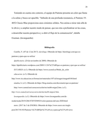 28
Teniendo en cuenta este contexto, el equipo de Pantone presenta un color que llama
a la calma y busca ser apacible. “Imbuido de una profunda resonancia, el Pantone 19-
4052 Classic Blue proporciona unos cimientos sólidos. Nos anima a mirar más allá de
lo obvio y a ampliar nuestro modo de pensar, que nos reta a profundizar en las cosas,
a desarrollar nuestra perspectiva y a abrir el flujo de la comunicación”, detalla
Eiseman. (lavanguardia)
Bibliografía
Castillo, Y. (07 de 12 de 2017). durolingo. Obtenido de https://durolingo.com/que-es-
pantone-y-para-que-se-utiliza/
dpublicitario. (24 de noviembre de 2009). Obtenido de
https://dpublicitario.wordpress.com/2009/11/24/%C2%BFque-es-pantone-y-por-que-se-utiliza/
ECUARED. (s.f.). Obtenido de https://www.ecured.cu/Modo_de_color
educacion. (s.f.). Obtenido de
http://www.ite.educacion.es/formacion/materiales/107/cd/imagen/imagen0104.html
ensalza, b. (s.f.). Obtenido de https://blog.ensalza.com/diccionario/que-es-pantone/
http://www.eumed.net/cursecon/ecolat/mx/mebb-migra2.htm. (s.f.).
http://www.eumed.net/cursecon/ecolat/mx/mebb-migra2.htm.
lavanguardia. (s.f.). Obtenido de https://www.lavanguardia.com/de-
moda/moda/20191206/472074588923/color-pantone-del-ano-2020.html
noox. (2017 de 3 de ENERO). Obtenido de https://www.noox.mx/single-
post/2017/01/03/Pantone-%C2%BFQu%C3%A9-es-y-para-qu%C3%A9-sirve
 