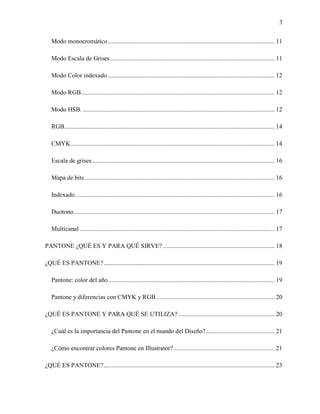 3
Modo monocromático.......................................................................................................... 11
Modo Escala de Grises......................................................................................................... 11
Modo Color indexado .......................................................................................................... 12
Modo RGB........................................................................................................................... 12
Modo HSB. .......................................................................................................................... 12
RGB...................................................................................................................................... 14
CMYK.................................................................................................................................. 14
Escala de grises .................................................................................................................... 16
Mapa de bits......................................................................................................................... 16
Indexado............................................................................................................................... 16
Duotono................................................................................................................................ 17
Multicanal ............................................................................................................................ 17
PANTONE ¿QUÉ ES Y PARA QUÉ SIRVE? ....................................................................... 18
¿QUÉ ES PANTONE?............................................................................................................. 19
Pantone: color del año.......................................................................................................... 19
Pantone y diferencias con CMYK y RGB ........................................................................... 20
¿QUÉ ES PANTONE Y PARA QUÉ SE UTILIZA? ............................................................. 20
¿Cuál es la importancia del Pantone en el mundo del Diseño?............................................ 21
¿Cómo encontrar colores Pantone en Illustrator? ................................................................ 21
¿QUÉ ES PANTONE?............................................................................................................. 23
 