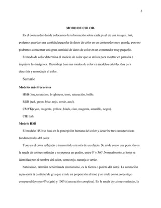 5
MODO DE COLOR.
Es el contenedor donde colocamos la información sobre cada píxel de una imagen. Así,
podemos guardar una cantidad pequeña de datos de color en un contenedor muy grande, pero no
podremos almacenar una gran cantidad de datos de color en un contenedor muy pequeño.
El modo de color determina el modelo de color que se utiliza para mostrar en pantalla e
imprimir las imágenes. Photoshop basa sus modos de color en modelos establecidos para
describir y reproducir el color.
Sumario
Modelos más frecuentes
HSB (hue,saturation, brightness, tono, saturación, brillo.
RGB (red, green, blue, rojo, verde, azul).
CMYK(cyan, magenta, yellow, black, cian, magenta, amarillo, negro).
CIE Lab.
Modelo HSB
El modelo HSB se basa en la percepción humana del color y describe tres características
fundamentales del color.
Tono es el color reﬂejado o transmitido a través de un objeto. Se mide como una posición en
la rueda de colores estándar y se expresa en grados, entre 0˚ y 360˚.Normalmente, el tono se
identiﬁca por el nombre del color, como rojo, naranja o verde.
Saturación, también denominada cromatismo, es la fuerza o pureza del color. La saturación
representa la cantidad de gris que existe en proporción al tono y se mide como porcentaje
comprendido entre 0% (gris) y 100% (saturación completa). En la rueda de colores estándar, la
 