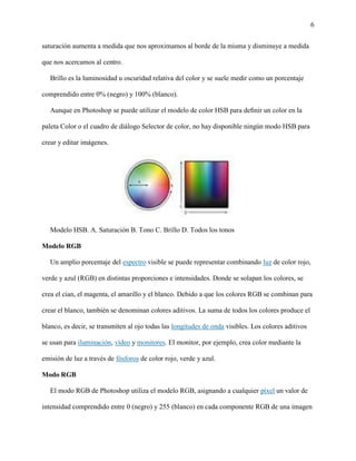 6
saturación aumenta a medida que nos aproximamos al borde de la misma y disminuye a medida
que nos acercamos al centro.
Brillo es la luminosidad u oscuridad relativa del color y se suele medir como un porcentaje
comprendido entre 0% (negro) y 100% (blanco).
Aunque en Photoshop se puede utilizar el modelo de color HSB para deﬁnir un color en la
paleta Color o el cuadro de diálogo Selector de color, no hay disponible ningún modo HSB para
crear y editar imágenes.
Modelo HSB. A. Saturación B. Tono C. Brillo D. Todos los tonos
Modelo RGB
Un amplio porcentaje del espectro visible se puede representar combinando luz de color rojo,
verde y azul (RGB) en distintas proporciones e intensidades. Donde se solapan los colores, se
crea el cian, el magenta, el amarillo y el blanco. Debido a que los colores RGB se combinan para
crear el blanco, también se denominan colores aditivos. La suma de todos los colores produce el
blanco, es decir, se transmiten al ojo todas las longitudes de onda visibles. Los colores aditivos
se usan para iluminación, vídeo y monitores. El monitor, por ejemplo, crea color mediante la
emisión de luz a través de fósforos de color rojo, verde y azul.
Modo RGB
El modo RGB de Photoshop utiliza el modelo RGB, asignando a cualquier píxel un valor de
intensidad comprendido entre 0 (negro) y 255 (blanco) en cada componente RGB de una imagen
 