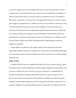 7
en color. Por ejemplo, un color rojo brillante podría tener un valor R (rojo) de 246, un valor G
(verde) de 20 y un valor B (azul) de 50. Si los valores de los tres componentes son idénticos, se
obtiene un tono de gris neutro. Si el valor de todos los componentes es de 255, el resultado es
blanco puro; y negro puro si el valor es de 0. Las imágenes RGB utilizan tres colores, o canales,
para reproducir en pantalla hasta 16,7 millones de colores; los tres canales se convierten en 24 (8
x 3) bits de información del color por píxel. (En las imágenes de 16 bits por canal, esto se
convierte en 48 bits por píxel,con la capacidad de reproducir muchos más colores.) Además de
ser el modo por defecto en las imágenes nuevas de Photoshop, el modelo RGB lo utilizan los
monitores de los ordenadores para mostrar los colores. Esto signiﬁca que si se trabaja en modos
de color distintos a RGB, como CMYK, Photoshop utiliza el modo RGB para mostrar las
imágenes en la pantalla.
Aunque RGB es un modelo de color estándar, puede variar el rango exacto de colores
representados, según la aplicación o el dispositivo de visualización. El modo RGB de Photoshop
varía de acuerdo al ajuste del espacio de trabajo que se haya especiﬁcado en el cuadro de diálogo
Ajustes de color.
Modelo CMYK
El modelo CMYK se basa en la cualidad de absorber luz de la tinta impresa en papel.Cuando
la luz blanca incide en tintas translúcidas, se absorben algunas longitudes de onda visibles y otras
se vuelven a reﬂejar en los ojos. En teoría, los pigmentos del cian (C), el magenta (M) y el
amarillo (Y) puros deben combinarse para absorber toda la luz y generar el negro. Por este
motivo a estos colores se les denomina colores substractivos. Debido a que todas las tintas de
impresión contienen algunas impurezas, estas tres tintas generan de hecho un marrón sucio y es
necesario combinarlas con tinta negra (K) para generar un negro puro. (Se utiliza la letra K del
 