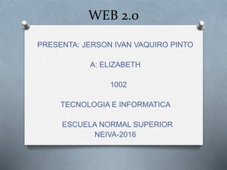 WEB 2.0
PRESENTA: JERSON IVAN VAQUIRO PINTO
A: ELIZABETH
1002
TECNOLOGIA E INFORMATICA
ESCUELA NORMAL SUPERIOR
NEIVA-2016
 